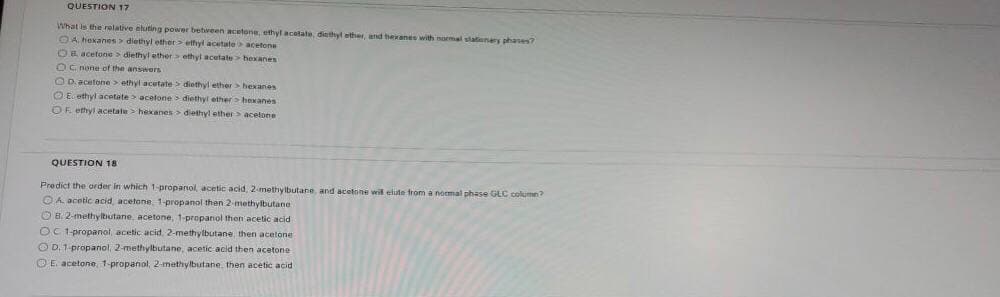 QUESTION 17
What is the relative eluting power betireen acetone, ethyl acatate, diethyl ether, and hexanes with nomal slationery phases?
A. hexanes> diethyl ether> etfyl acetate acetone
OR acetone > diethyl ether> ethyl acetate> hexanes
OC none of the answors
OD. acetone> ethyl acetate> diethyl ether >hexanes
O E. ethyl acetate > acelone > diethyl ether > hexanes
OK ethyl acetate > hekanes > diethyl ether> acetone
QUESTION 18
Predict the orider in which 1- propanol acetic acid, 2-methylbutane and acetone wil elite from a nomal phase GLC column?
OA acetic acid acetone 1-propanol then 2-methylbutane
O B. 2-methyltiutane, acetone, 1-propanol then acetic acid
OC 1 propanol, acetic acid. 2-methylbutane, then acetone
O D. 1-propanol, 2-methylbutane, acetic acid then acetone
OE. acetone, 1-propanol, 2-methylbutane. then acetic acid
