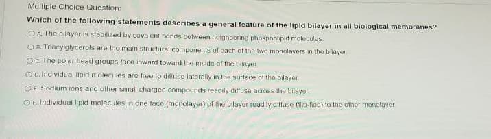Multiple Choice Question:
Which of the following statements describes a general feature of the lipid bilayer in all biological membranes?
O A. The bilayor is stabilized by covalent bonds between neighboring phospholipid molecules.
O B. Triacyiglycerols are tho main structural components of each of the two monolayers in the bilayer.
OC The polar head groups face inward toward the inside of the bilayet.
O D. Individual lipid molecules are free to diffuse laterally in the surface of the bilayer
OE Sodium ions and other small charged compounds readily diffuse across the bilayer
OF. Individual lipid molecules in one façe (monolayer) of the bilayer readily dilfuse (1lip-fop) to the other monalayer
