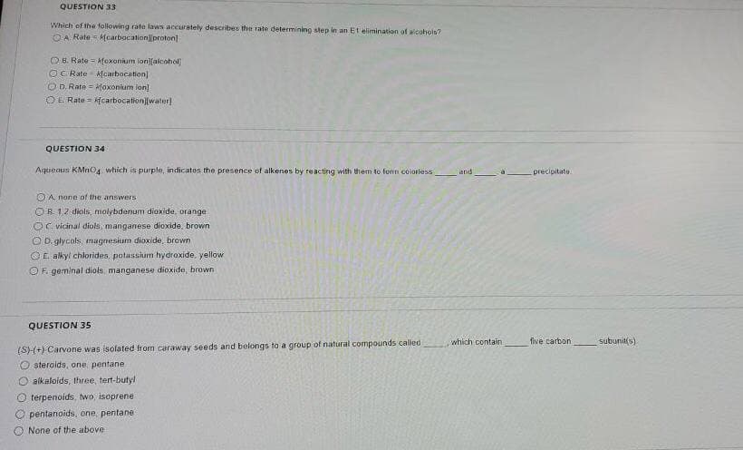 QUESTION 33
Which of the following rate laws accurately describes the rate determining step in an Et elimination of alcohols?
OA Rate - Mearbocationproton
OH. Rate = kfoxonium lon)[alcohol
O cRate kfcarbocation]
OD Rate = loxonium lon]
OE Rate kcarbocation][water)
QUESTION 34
Aqtuieous KMnO4 which is purple, indicatos the presence of alkenos by reacting with them to forn coioriess
precipitate
and
OA. none of the answers
OR 12 diols, molybdenum dioxide, orange
Or vicinal diols, manganese dioxide. brown
O D. glycols, magnesium dioxide, brown
OE alkyl chlorides, potasslum hydroxide, yellow
O F. geminal diols, manganese dioxide, brown
QUESTION 35
five carbon
(S)-(+) Carvone was isolated from caraway seeds and belongs to a group of natural compounds called
O steralds, one pentane
O alkaloids, three, tert-butyl
O terpenoids, two, isoprene
which contain
subunit(s)
pentanoids, one, pentane
O None of the above
