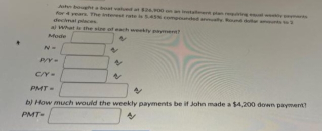 John bought a boat valued at $26,900 on an installment plan requiring equal weekly payments
for 4 years. The interest rate is 5.45% compounded annually. Round dollar amounts to 2
decimal places.
a) What is the size of each weekly payment?
Mode
N=
P/Y=
C/Y=
PMT=
b) How much would the weekly payments be if John made a $4,200 down payment?
PMT-
N
4