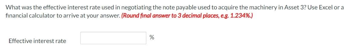 What was the effective interest rate used in negotiating the note payable used to acquire the machinery in Asset 3? Use Excel or a
financial calculator to arrive at your answer. (Round final answer to 3 decimal places, e.g. 1.234%.)
%
Effective interest rate
