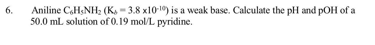 Aniline C,H5NH2 (K, = 3.8 x10-10) is a weak base. Calculate the pH and pOH of a
50.0 mL solution of 0.19 mol/L pyridine.
