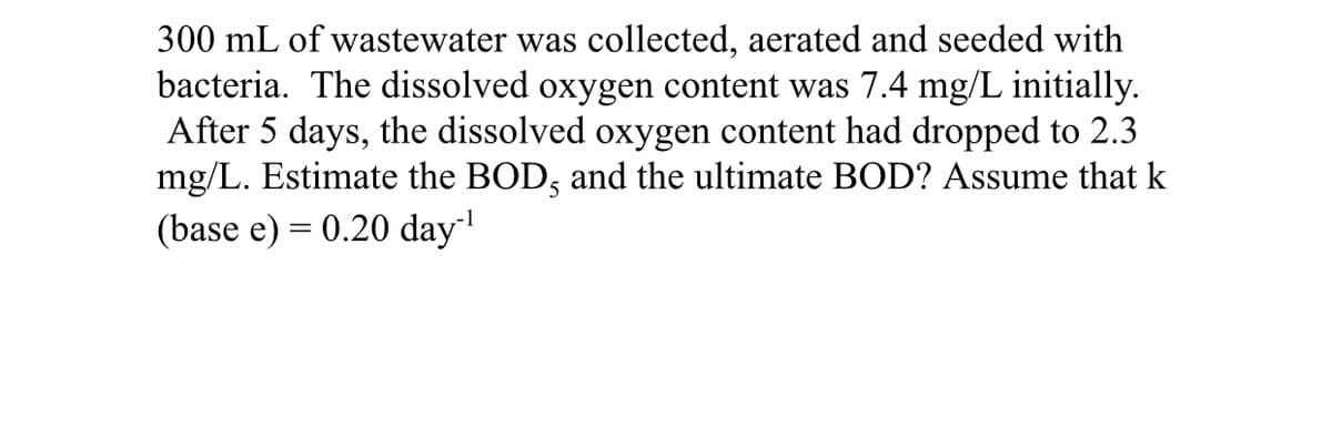 300 mL of wastewater was collected, aerated and seeded with
bacteria. The dissolved oxygen content was 7.4 mg/L initially.
After 5 days, the dissolved oxygen content had dropped to 2.3
mg/L. Estimate the BOD, and the ultimate BOD? Assume that k
(base e) = 0.20 day
-1
