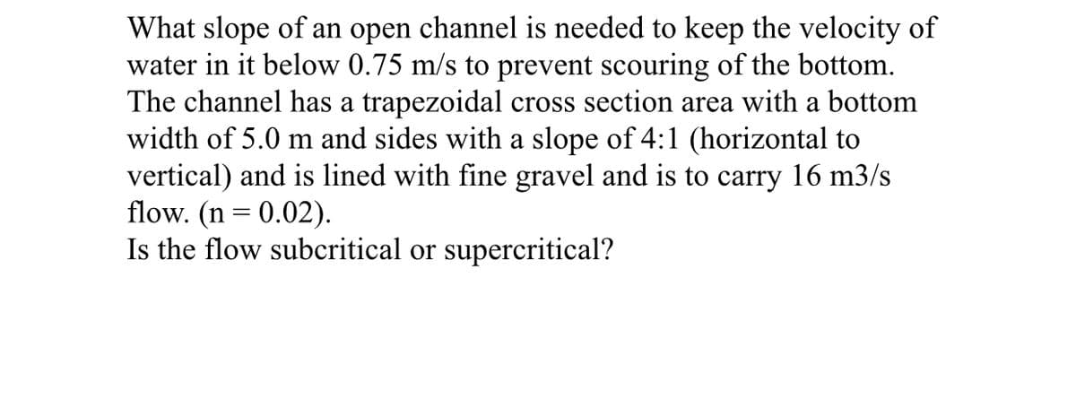 What slope of an open channel is needed to keep the velocity of
water in it below 0.75 m/s to prevent scouring of the bottom.
The channel has a trapezoidal cross section area with a bottom
width of 5.0 m and sides with a slope of 4:1 (horizontal to
vertical) and is lined with fine gravel and is to carry 16 m3/s
flow. (n = 0.02).
Is the flow subcritical or supercritical?
%3D
