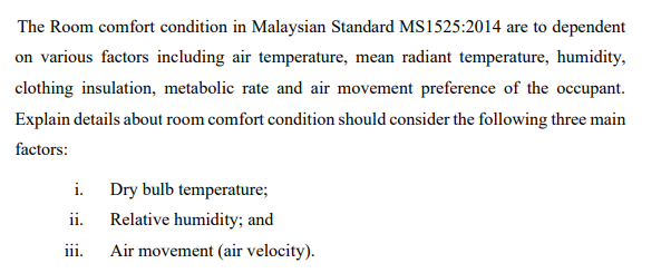 The Room comfort condition in Malaysian Standard MS1525:2014 are to dependent
on various factors including air temperature, mean radiant temperature, humidity,
clothing insulation, metabolic rate and air movement preference of the occupant.
Explain details about room comfort condition should consider the following three main
factors:
i. Dry bulb temperature;
ii. Relative humidity; and
iii. Air movement (air velocity).
