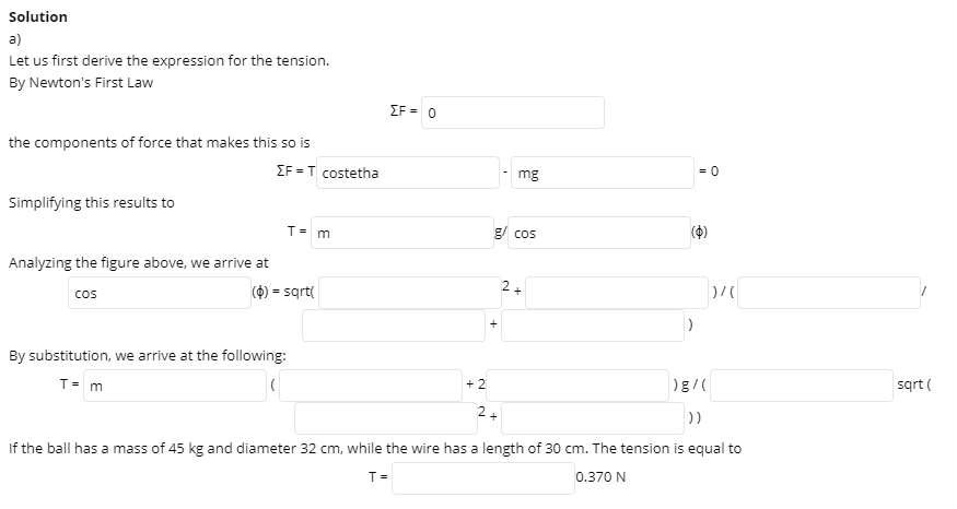 Solution
a)
Let us first derive the expression for the tension.
By Newton's First Law
EF = 0
the components of force that makes this so is
IF = T costetha
= 0
mg
Simplifying this results to
T= m
g/ cos
Analyzing the figure above, we arrive at
(4) = sqrt(
+
cos
By substitution, we arrive at the following:
T= m
+ 2
sqrt (
2+
))
If the ball has a mass of 45 kg and diameter 32 cm, while the wire has a length of 30 cm. The tension is equal to
T=
0.370 N
2.
+
