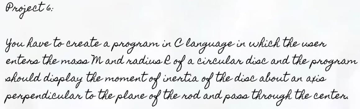 Project 6:
You have to create a program in Clanguage in which the user
enters the mass mand radius of a circular disc and the
program
should display the moment of inertia of the disc about an axis
perpendicular to the plane of the rod and pass through the center