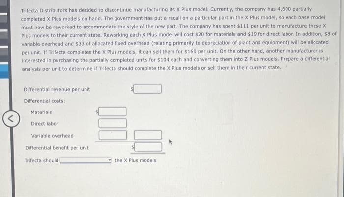 Trifecta Distributors has decided to discontinue manufacturing its X Plus model. Currently, the company has 4,600 partially
completed X Plus models on hand. The government has put a recall on a particular part in the X Plus model, so each base model
must now be reworked to accommodate the style of the new part. The company has spent $111 per unit to manufacture these X
Plus models to their current state. Reworking each X Plus model will cost $20 for materials and $19 for direct labor. In addition, $8 of
variable overhead and $33 of allocated fixed overhead (relating primarily to depreciation of plant and equipment) will be allocated
per unit. If Trifecta completes the X Plus models, it can sell them for $160 per unit. On the other hand, another manufacturer is
interested in purchasing the partially completed units for $104 each and converting them into Z Plus models. Prepare a differential
analysis per unit to determine if Trifecta should complete the X Plus models or sell them in their current state.
Differential revenue per unit
Differential costs:
Materials
Direct labor
Variable overhead
Differential benefit per unit
Trifecta should
the X Plus models.