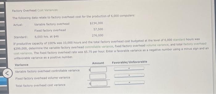 Factory Overhead Cost Variances
The following data relate to factory overhead cost for the production of 6,000 computers:
Actual:
Variable factory overhead
Fixed factory overhead
$234,300
57,500
276,000
Standard:
6,000 hrs. at $46
If productive capacity of 100% was 10,000 hours and the total factory overhead cost budgeted at the level of 6,000 standard hours was
$299,000, determine the variable factory overhead controllable variance, fixed factory overhead volume variance, and total factory overhead
cost variance. The fixed factory overhead rate was $5.75 per hour. Enter a favorable variance as a negative number using a minus sign and an
unfavorable variance as a positive number.
Variance
Variable factory overhead controllable variance
Fixed factory overhead volume variance
Total factory overhead cost variance
Amount
Favorable/Unfavorable