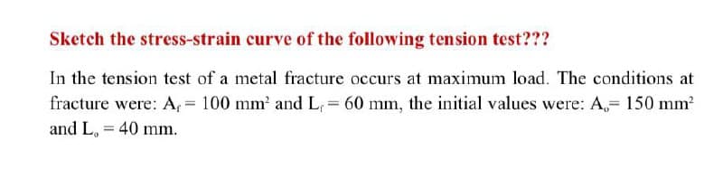 Sketch the stress-strain curve of the following tension test???
In the tension test of a metal fracture occurs at maximum load. The conditions at
fracture were: A, = 100 mm' and L, = 60 mm, the initial values were: A,= 150 mm?
and L, = 40 mm.

