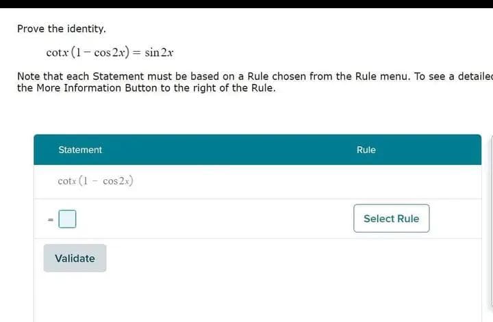 Prove the identity.
cotx (1-cos2x) = sin 2x
Note that each Statement must be based on a Rule chosen from the Rule menu. To see a detailed
the More Information Button to the right of the Rule.
Statement
cotx (1 - cos2x)
Validate
Rule
Select Rule