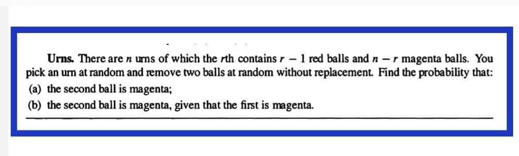 Urns. There are n urns of which the rth contains r - 1 red balls and n -r magenta balls. You
pick an urn at random and remove two balls at random without replacement. Find the probability that:
(a) the second ball is magenta;
(b) the second ball is magenta, given that the first is magenta.