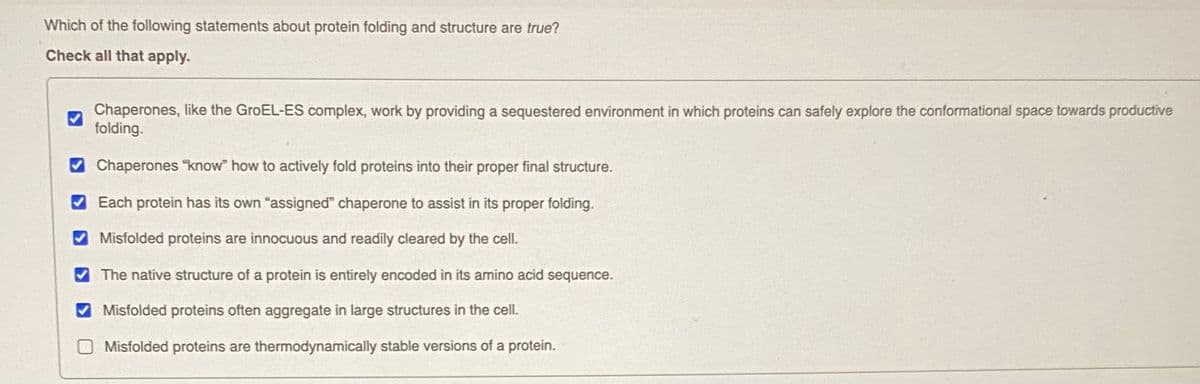 Which of the following statements about protein folding and structure are true?
Check all that apply.
Chaperones, like the GroEL-ES complex, work by providing a sequestered environment in which proteins can safely explore the conformational space towards productive
folding.
O Chaperones "know" how to actively fold proteins into their proper final structure.
Each protein has its own "assigned" chaperone to assist in its proper folding.
O Misfolded proteins are innocuous and readily cleared by the cell.
V The native structure of a protein is entirely encoded in its amino acid sequence.
Misfolded proteins often aggregate in large structures in the cell.
Misfolded proteins are thermodynamically stable versions of a protein.
