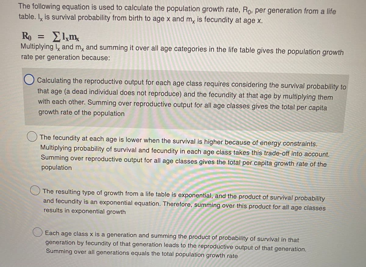 The following equation is used to calculate the population growth rate, Ro, per generation from a life
table. Iy is survival probability from birth to age x and my is fecundity at age x.
Ro = Elkm
Multiplying ly and my and summing it over all age categories in the life table gives the population growth
rate per generation because:
Calculating the reproductive output for each age class requires considering the survival probability to
that age (a dead individual does not reproduce) and the fecundity at that age by multiplying them
with each other. Summing over reproductive output for all age classes gives the total per capita
growth rate of the population
The fecundity at each age is lower when the survival is higher because of energy constraints.
Multiplying probability of survival and fecundity in each age class takes this trade-off into account.
Summing over reproductive output for all age classes gives the total per capita growth rate of the
population
The resulting type of growth from a life table is exponential, and the product of survival probability
and fecundity is an exponential equation. Therefore, summing over this product for all age classes
results in exponential growth
Each age class x is a generation and summing the product of probability of survival in that
generation by fecundity of that generation leads to the reproductive output of that generation.
Summing over all generations equals the total population growth rate

