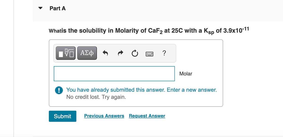 Part A
Whatis the solubility in Molarity of CaF2 at 25C with a Ksp of 3.9x10-11
V—| ΑΣΦ
?
Submit
You have already submitted this answer. Enter a new answer.
No credit lost. Try again.
Molar
Previous Answers Request Answer