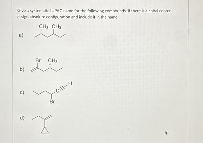 Give a systematic IUPAC name for the following compounds. If there is a chiral center,
assign absolute configuration and include it in the name.
CH3 CH3
a)
b)
c)
d)
Br CH3
-C=-H
Br
X