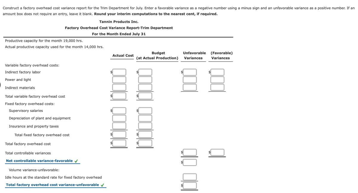 Construct a factory overhead cost variance report for the Trim Department for July. Enter a favorable variance as a negative number using a minus sign and an unfavorable variance as a positive number. If an
amount box does not require an entry, leave it blank. Round your interim computations to the nearest cent, if required.
Tannin Products Inc.
Factory Overhead Cost Variance Report-Trim Department
For the Month Ended July 31
Productive capacity for the month 19,000 hrs.
Actual productive capacity used for the month 14,000 hrs.
Budget
(at Actual Production)
Unfavorable
(Favorable)
Actual Cost
Variances
Variances
Variable factory overhead costs:
Indirect factory labor
Power and light
Indirect materials
Total variable factory overhead cost
Fixed factory overhead costs:
Supervisory salaries
Depreciation of plant and equipment
Insurance and property taxes
Total fixed factory overhead cost
Total factory overhead cost
Total controllable variances
Net controllable variance-favorable v
Volume variance-unfavorable:
Idle hours at the standard rate for fixed factory overhead
Total factory overhead cost variance-unfavorable
