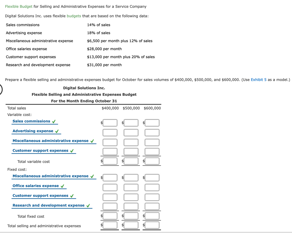Flexible Budget for Selling and Administrative Expenses for a Service Company
Digital Solutions Inc. uses flexible budgets that are based on the following data:
Sales commissions
14% of sales
Advertising expense
18% of sales
Miscellaneous administrative expense
$6,500 per month plus 12% of sales
Office salaries expense
$28,000 per month
Customer support expenses
$13,000 per month plus 20% of sales
Research and development expense
$31,000 per month
Prepare a flexible selling and administrative expenses budget for October for sales volumes of $400,000, $500,000, and $600,000. (Use Exhibit 5 as a model.)
Digital Solutions Inc.
Flexible Selling and Administrative Expenses Budget
For the Month Ending October 31
Total sales
$400,000 $500,000 $600,000
Variable cost:
Sales commissions
Advertising expense
Miscellaneous administrative expense
Customer support expenses
Total variable cost
Fixed cost:
Miscellaneous administrative expense
Office salaries expense
Customer support expenses
Research and development expense
Total fixed cost
Total selling and administrative expenses
