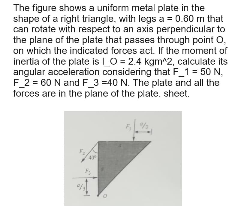 The figure shows a uniform metal plate in the
shape of a right triangle, with legs a = 0.60 m that
can rotate with respect to an axis perpendicular to
the plane of the plate that passes through point O,
on which the indicated forces act. If the moment of
inertia of the plate is I_0 = 2.4 kgm^2, calculate its
angular acceleration considering that F_1 = 50 N,
F_2=60 N and F_3 =40 N. The plate and all the
forces are in the plane of the plate. sheet.
F2
40°
F3
0
9/3
F₁
