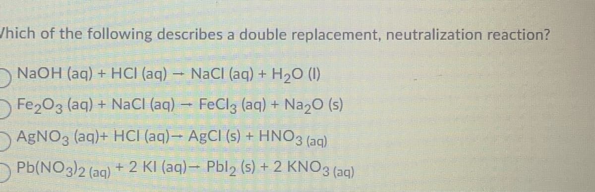 Which of the following describes a double replacement, neutralization reaction?
D
NaOH (aq) + HCI (aq) → NaCl (aq) + H₂O (1)
Fe₂O3 (aq) + NaCl (aq) → FeCl3 (aq) + Na₂O (s)
AgNO3 (aq)+ HCl (aq)- AgCl (s) + HNO3(aq)
Pb(NO3)2 (aq) + 2 KI (aq)- Pbl₂ (s) + 2 KNO 3 (aq)