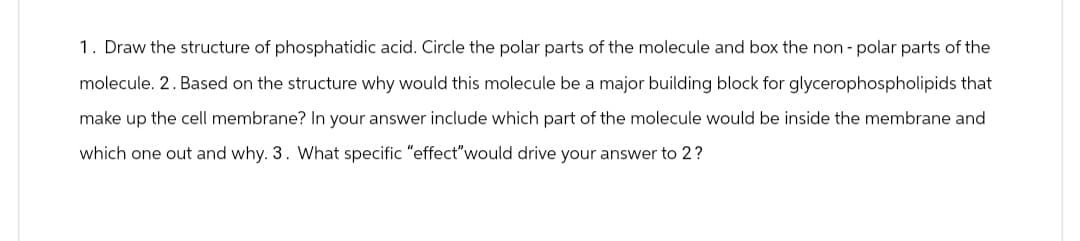 1. Draw the structure of phosphatidic acid. Circle the polar parts of the molecule and box the non-polar parts of the
molecule. 2. Based on the structure why would this molecule be a major building block for
glycerophospholipids that
make up the cell membrane? In your answer include which part of the molecule would be inside the membrane and
which one out and why. 3. What specific "effect"would drive your answer to 2?