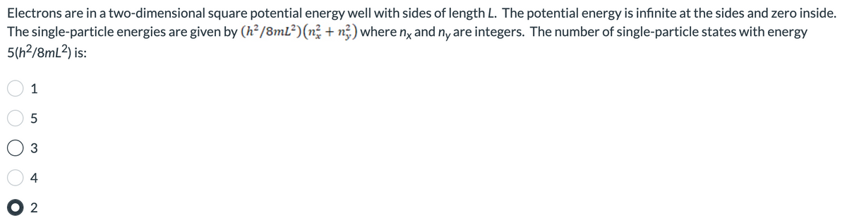 Electrons are in a two-dimensional square potential energy well with sides of length L. The potential energy is infinite at the sides and zero inside.
The single-particle energies are given by (h²/8mL²) (n² + n) where nx and ny are integers. The number of single-particle states with energy
5(h²/8mL²) is:
1
5
3
+
● 2