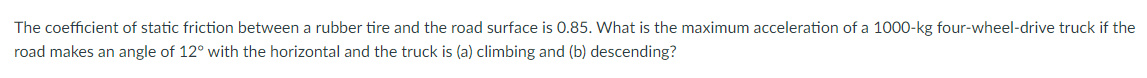 The coefficient of static friction between a rubber tire and the road surface is 0.85. What is the maximum acceleration of a 1000-kg four-wheel-drive truck if the
road makes an angle of 12° with the horizontal and the truck is (a) climbing and (b) descending?
