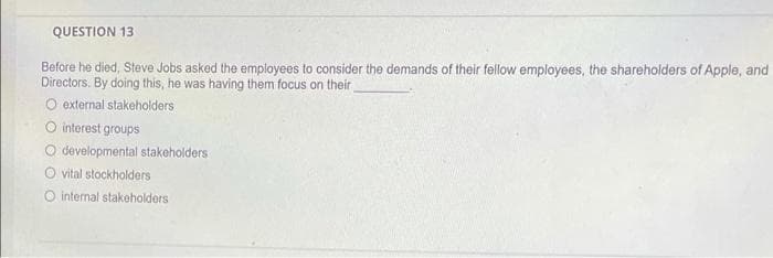 QUESTION 13
Before he died, Steve Jobs asked the employees to consider the demands of their fellow employees, the shareholders of Apple, and
Directors. By doing this, he was having them focus on their
O external stakeholders
O interest groups
O developmental stakeholders
O vital stockholders
O internal stakeholders
