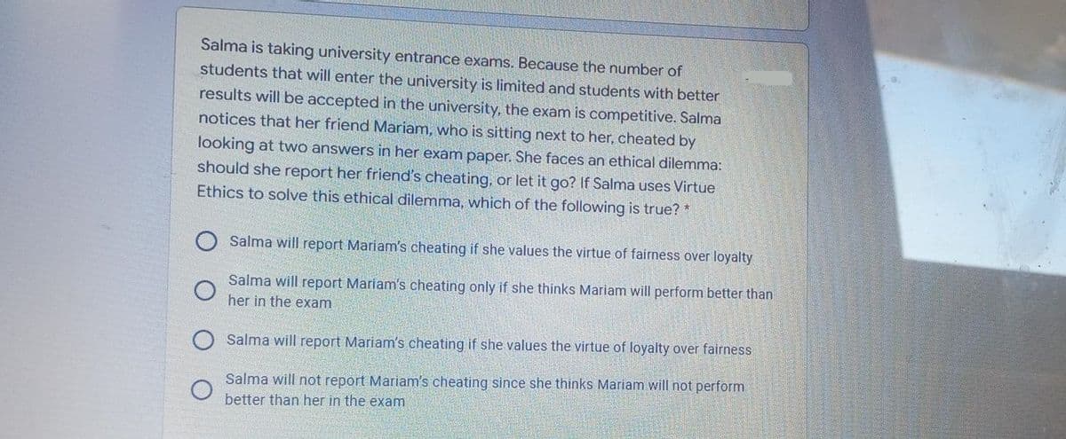 Salma is taking university entrance exams. Because the number of
students that will enter the university is limited and students with better
results will be accepted in the university, the exam is competitive. Salma
notices that her friend Mariam, who is sitting next to her, cheated by
looking at two answers in her exam paper. She faces an ethical dilemma:
should she report her friend's cheating, or let it go? If Salma uses Virtue
Ethics to solve this ethical dilemma, which of the following is true? *
Salma will report Mariam's cheating if she values the virtue of fairness over loyalty
Salma will report Mariam's cheating only if she thinks Mariam will perform better than
her in the exam
O Salma will report Mariam's cheating if she values the virtue of loyalty over fairness
Salma will not report Mariam's cheating since she thinks Mariam will not perform
better than her in the exam
