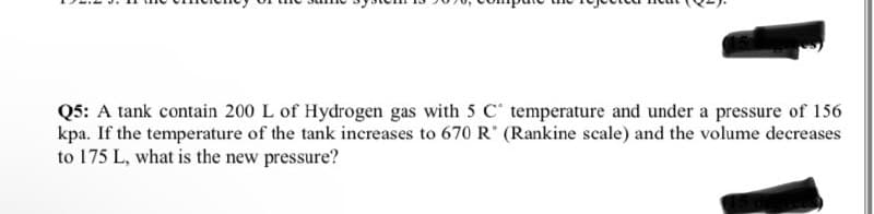 Q5: A tank contain 200 L of Hydrogen gas with 5 C temperature and under a pressure of 156
kpa. If the temperature of the tank increases to 670 R (Rankine scale) and the volume decreases
to 175 L, what is the new pressure?