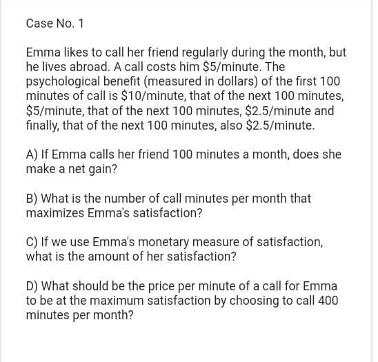 Case No. 1
Emma likes to call her friend regularly during the month, but
he lives abroad. A call costs him $5/minute. The
psychological benefit (measured in dollars) of the first 100
minutes of call is $10/minute, that of the next 100 minutes,
$5/minute, that of the next 100 minutes, $2.5/minute and
finally, that of the next 100 minutes, also $2.5/minute.
A) If Emma calls her friend 100 minutes a month, does she
make a net gain?
B) What is the number of call minutes per month that
maximizes Emma's satisfaction?
C) If we use Emma's monetary measure of satisfaction,
what is the amount of her satisfaction?
D) What should be the price per minute of a call for Emma
to be at the maximum satisfaction by choosing to call 400
minutes per month?