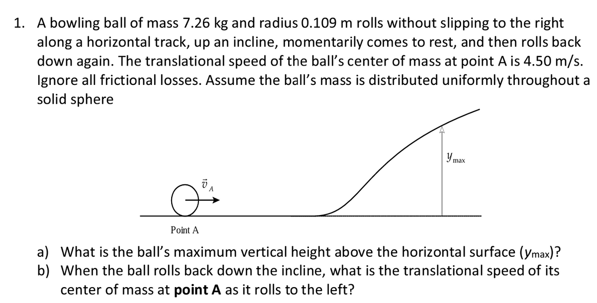 1. A bowling ball of mass 7.26 kg and radius 0.109 m rolls without slipping to the right
along a horizontal track, up an incline, momentarily comes to rest, and then rolls back
down again. The translational speed of the ball's center of mass at point A is 4.50 m/s.
Ignore all frictional losses. Assume the ball's mass is distributed uniformly throughout a
solid sphere
Point A
VA
y max
a) What is the ball's maximum vertical height above the horizontal surface (ymax)?
b) When the ball rolls back down the incline, what is the translational speed of its
center of mass at point A as it rolls to the left?