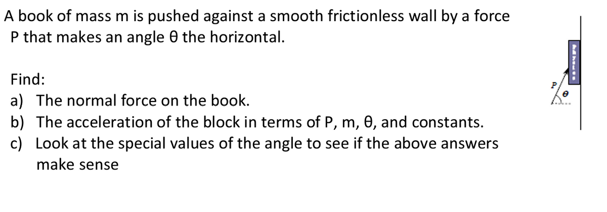 A book of mass m is pushed against a smooth frictionless wall by a force
P that makes an angle 0 the horizontal.
Find:
a) The normal force on the book.
b) The acceleration of the block in terms of P, m, 0, and constants.
c) Look at the special values of the angle to see if the above answers
make sense