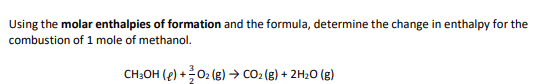 Using the molar enthalpies of formation and the formula, determine the change in enthalpy for the
combustion of 1 mole of methanol.
CH3OH (e) + O₂ (g) → CO₂ (g) + 2H₂O (g)