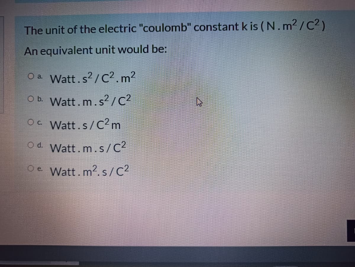 The unit of the electric "coulomb" constant k is (N.m²/C² )
An equivalent unit would be:
O a Watt.s?/c².m?
Ob Watt.m.s²/C?
Oc Watt.s/C2m
Od Watt.m.s/C²
De Watt.m2. s/C?
