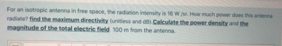 For an isotropic antenna in free space, the radiation intensity is 16 W /sr. How much power does this antenna
radiate? find the maximum directivity (unitless and dB). Calculate the power density and the
magnitude of the total electric field 100 m from the antenna.