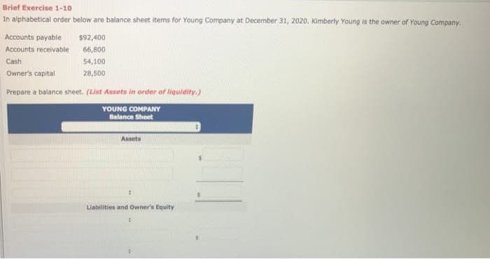 Brief Exercise 1-10
In alphabetical order below are balance sheet Items for Young Company at December 31, 2020. Kimberly Young is the owner of Young Company.
Accounts payable
Accounts receivable
Cash
Owner's capital
$92,400
66,800
54,100
28,500
Prepare a balance sheet. (List Assets in order of liquidity.)
YOUNG COMPANY
Balance Sheet
Assets
#1
Liabilities and Owner's Equity
1
4