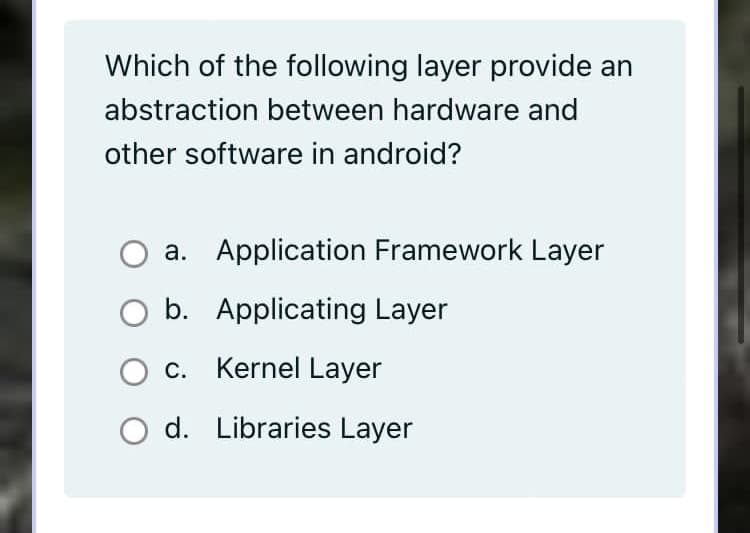 Which of the following layer provide an
abstraction between hardware and
other software in android?
a. Application Framework Layer
b. Applicating Layer
c. Kernel Layer
O d. Libraries Layer
