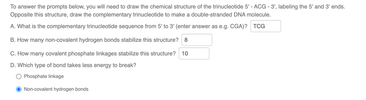 To answer the prompts below, you will need to draw the chemical structure of the trinucleotide 5' - ACG - 3', labeling the 5' and 3' ends.
Opposite this structure, draw the complementary trinucleotide to make a double-stranded DNA molecule.
A. What is the complementary trinucleotide sequence from 5' to 3' (enter answer as e.g. CGA)? TCG
B. How many non-covalent hydrogen bonds stabilize this structure? 8
C. How many covalent phosphate linkages stabilize this structure? 10
D. Which type of bond takes less energy to break?
Phosphate linkage
O Non-covalent hydrogen bonds