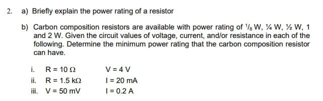 2. a) Briefly explain the power rating of a resistor
b) Carbon composition resistors are available with power rating of '/s W, ¼ W, ½ W, 1
and 2 W. Given the circuit values of voltage, current, and/or resistance in each of the
following. Determine the minimum power rating that the carbon composition resistor
can have.
i. R= 10 2
ii. R= 1.5 k2
iii. V= 50 mV
V = 4 V
|= 20 mA
| = 0.2 A
