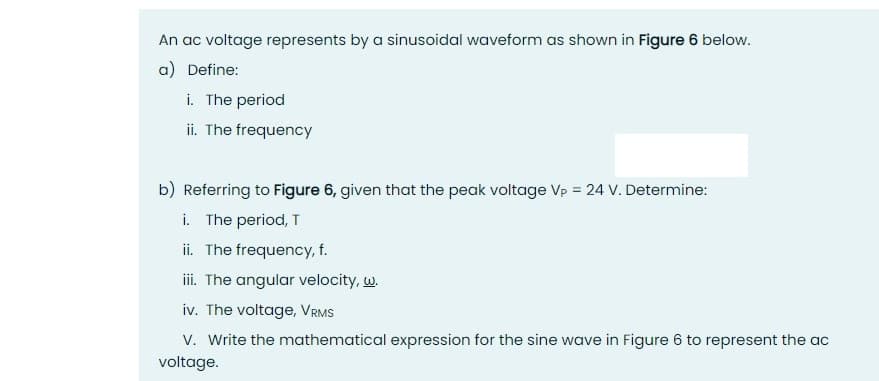 An ac voltage represents by a sinusoidal waveform as shown in Figure 6 below.
a) Define:
i. The period
ii. The frequency
b) Referring to Figure 6, given that the peak voltage Vp = 24 V. Determine:
i. The period, T
ii. The frequency, f.
ii. The angular velocity, w.
iv. The voltage, VRMS
V. Write the mathematical expression for the sine wave in Figure 6 to represent the ac
voltage.
