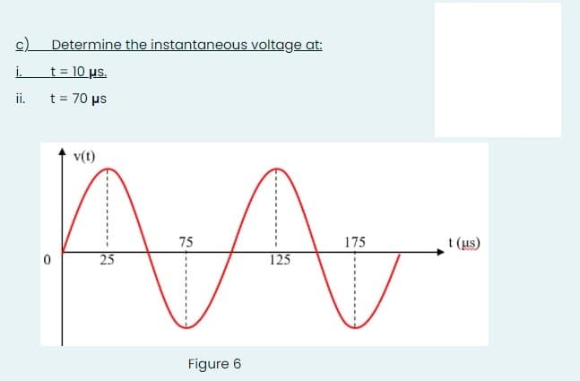 c)
Determine the instantaneous voltage at:
i.
t = 10 us.
i.
t = 70 µs
v(t)
75
175
t (us)
25
125
Figure 6
