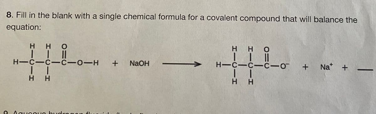 8. Fill in the blank with a single chemical formula for a covalent compound that will balance the
equation:
H HO
H H
O
H-C-C-C-OIH+
+
NaOH
H-C-C-C-O
Na* +
H H
H H
