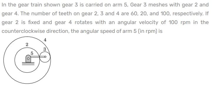 In the gear train shown gear 3 is carried on arm 5, Gear 3 meshes with gear 2 and
gear 4. The number of teeth on gear 2, 3 and 4 are 60, 20, and 100, respectively. If
gear 2 is fixed and gear 4 rotates with an angular velocity of 100 rpm in the
counterclockwise direction, the angular speed of arm 5 (in rpm) is
4
2
3
5
