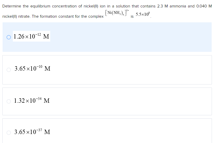 Determine the equilibrium concentration of nickel(II) ion in a solution that contains 2.3 M ammonia and 0.040 M
nickel(II) nitrate. The formation constant for the complex
[Ni(NH,),] | 5.5×10®
is
O 1.26×1012 M
3.65×1010 M
1.32×1054 M
3.65×1037 M