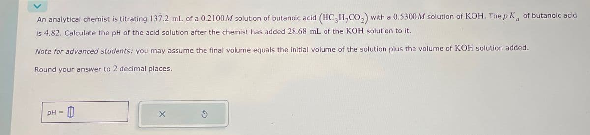 An analytical chemist is titrating 137.2 mL of a 0.2100M solution of butanoic acid (HC3H,CO2) with a 0.5300 M solution of KOH. The pK of butanoic acid
is 4.82. Calculate the pH of the acid solution after the chemist has added 28.68 mL of the KOH solution to it.
Note for advanced students: you may assume the final volume equals the initial volume of the solution plus the volume of KOH solution added.
Round your answer to 2 decimal places.
PH
==
11
G