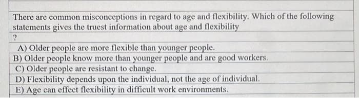 There are common misconceptions in regard to age and flexibility. Which of the following
statements gives the truest information about age and flexibility
A) Older people are more flexible than younger people.
B) Older people know more than younger people and are good workers.
C) Older people are resistant to change.
D) Flexibility depends upon the individual, not the age of individual.
E) Age can effect flexibility in difficult work environments.
