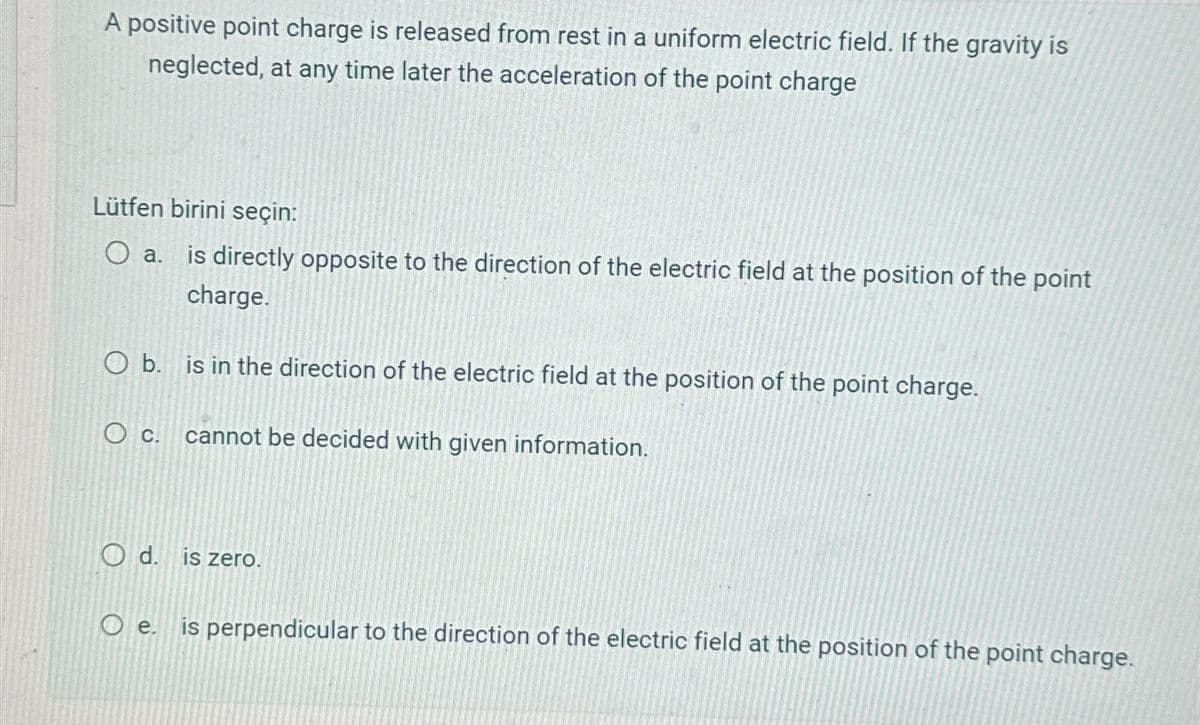 A positive point charge is released from rest in a uniform electric field. If the gravity is
neglected, at any time later the acceleration of the point charge
Lütfen birini seçin:
○ a.
is directly opposite to the direction of the electric field at the position of the point
charge.
O b. is in the direction of the electric field at the position of the point charge.
O c.
cannot be decided with given information.
Od. is zero.
Oe. is perpendicular to the direction of the electric field at the position of the point charge.