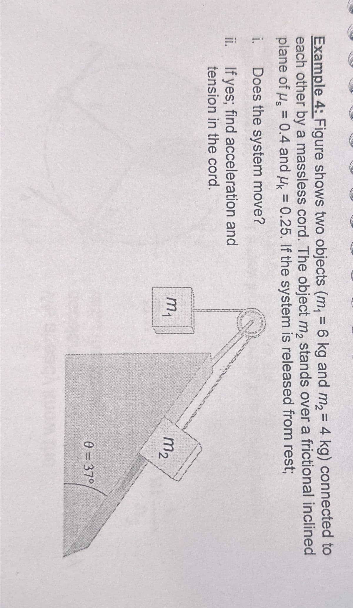 Example 4: Figure shows two objects (m₁ = 6 kg and m₂ = 4 kg) connected to
each other by a massless cord. The object m₂ stands over a frictional inclined
plane of μs = 0.4 and μ = 0.25. If the system is released from rest;
i. Does the system move?
ii. If yes; find acceleration and
tension in the cord.
m2
m₁
0=37°