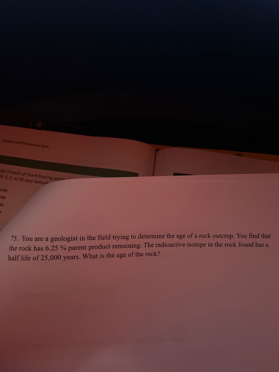 Location and Distance on Earth
de of each of the following point
EN, S, E, or W) and latitude
ude
de
de
e
75. You are a geologist in the field trying to determine the age of a rock outcrop. You find that
the rock has 6.25 % parent product remaining. The radioactive isotope in the rock found has a
half life of 25,000 years. What is the age of the rock?